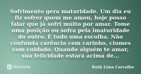 Sofrimento gera maturidade. Um dia eu fiz sofrer quem me amou, hoje posso falar que já sofri muito por amar. Tome uma posição ou sofra pela imaturidade do outro... Frase de Ruth Lima Carvalho.