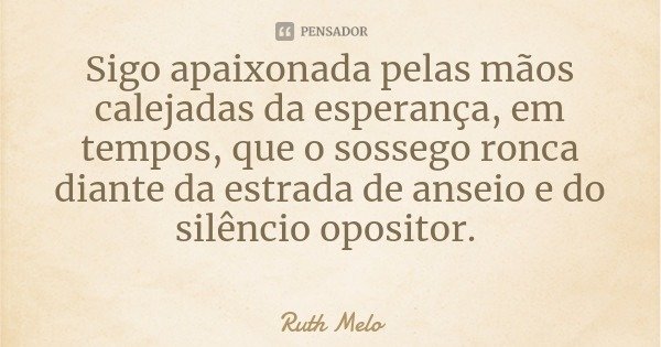 Sigo apaixonada pelas mãos calejadas da esperança, em tempos, que o sossego ronca diante da estrada de anseio e do silêncio opositor.... Frase de Ruth Melo.