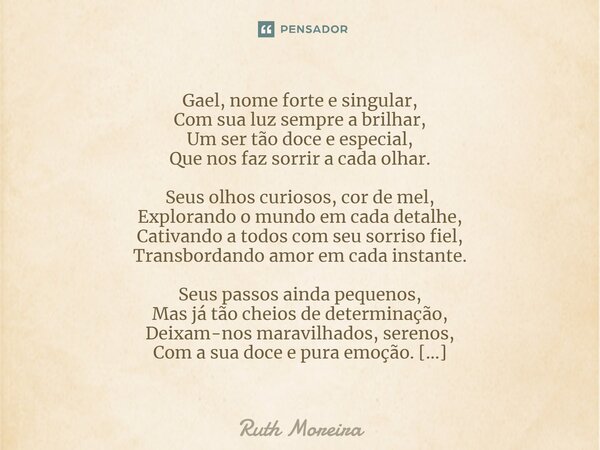 ⁠Gael, nome forte e singular, Com sua luz sempre a brilhar, Um ser tão doce e especial, Que nos faz sorrir a cada olhar. Seus olhos curiosos, cor de mel, Explor... Frase de Ruth Moreira.