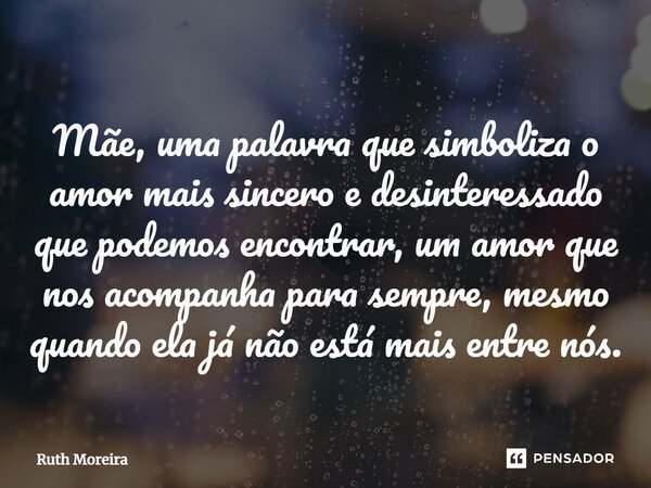 ⁠Mãe, uma palavra que simboliza o amor mais sincero e desinteressado que podemos encontrar, um amor que nos acompanha para sempre, mesmo quando ela já não está ... Frase de Ruth Moreira.