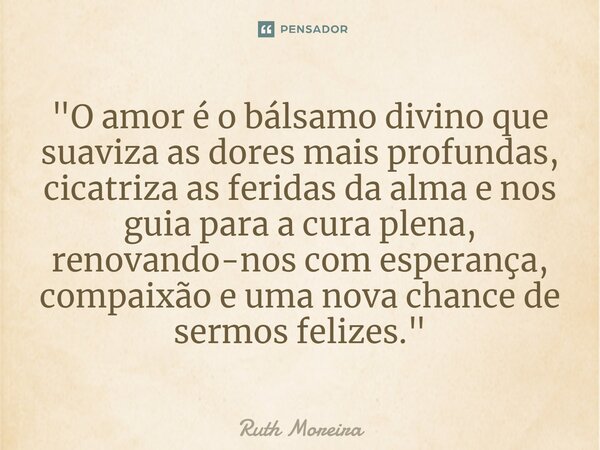 ⁠"O amor é o bálsamo divino que suaviza as dores mais profundas, cicatriza as feridas da alma e nos guia para a cura plena, renovando-nos com esperança, co... Frase de Ruth Moreira.