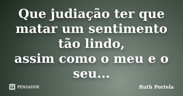 Que judiação ter que matar um sentimento tão lindo, assim como o meu e o seu...... Frase de Ruth Portela.