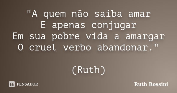 "A quem não saiba amar E apenas conjugar Em sua pobre vida a amargar O cruel verbo abandonar." (Ruth)... Frase de Ruth Rossini.