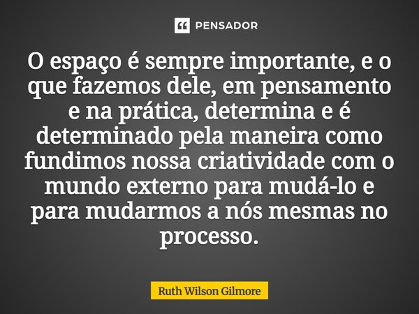 O espaço é sempre importante, e o que fazemos dele, em pensamento e na prática, determina e é determinado pela maneira como fundimos nossa criatividade com o m... Frase de Ruth Wilson Gilmore.