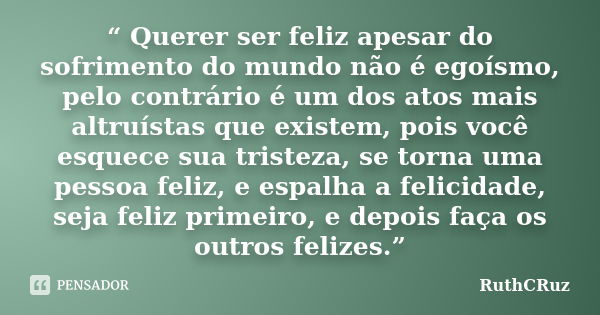 “ Querer ser feliz apesar do sofrimento do mundo não é egoísmo, pelo contrário é um dos atos mais altruístas que existem, pois você esquece sua tristeza, se tor... Frase de RuthCRuz.