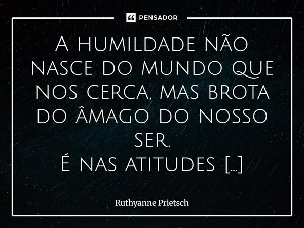A humildade não nasce do mundo que nos cerca, mas brota do âmago do nosso ser. É nas atitudes silenciosas, no coração que se abre, na bondade e na empatia que o... Frase de Ruthyanne Prietsch.