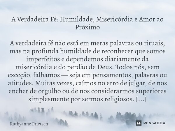 A Verdadeira Fé: Humildade, Misericórdia e Amor ao Próximo A verdadeira fé não está em meras palavras ou rituais, mas na profunda humildade de reconhecer que s... Frase de Ruthyanne Prietsch.