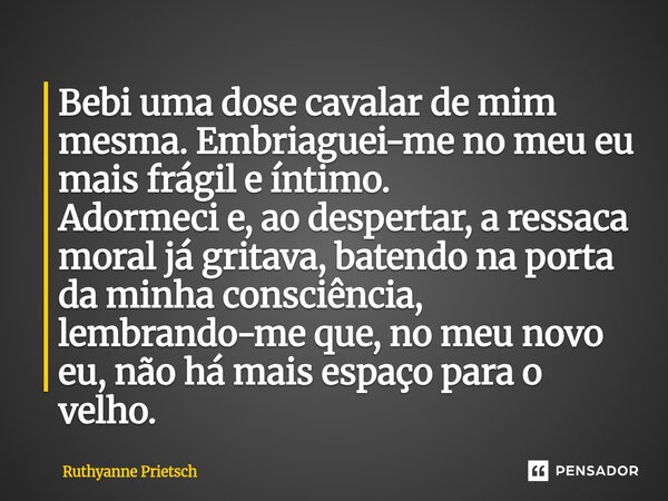 Bebi uma dose cavalar de mim mesma. Embriaguei-me no meu eu mais frágil e íntimo. Adormeci e, ao despertar, a ressaca moral já gritava, batendo na porta da min... Frase de Ruthyanne Prietsch.
