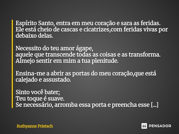 ⁠Espírito Santo, entra em meu coração e sara as feridas. Ele está cheio de cascas e cicatrizes,com feridas vivas por debaixo delas. Necessito do teu amor ágape,... Frase de Ruthyanne Prietsch.