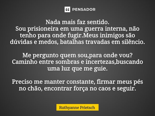 Nada mais faz sentido. Sou prisioneira em uma guerra interna, não tenho para onde fugir.Meus inimigos são dúvidas e medos, batalhas travadas em silêncio. Me p... Frase de Ruthyanne Prietsch.