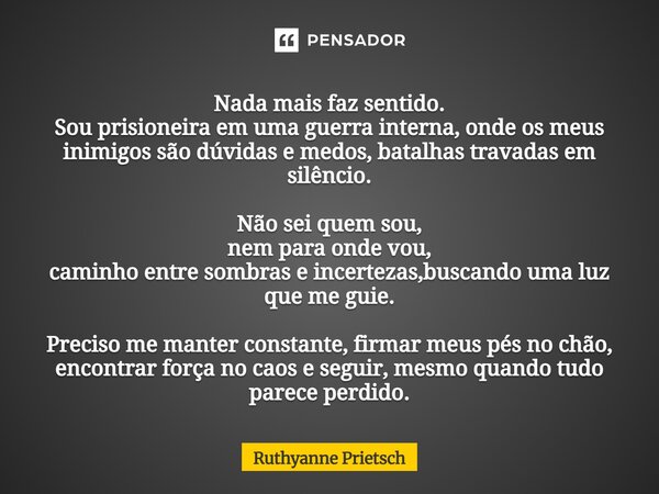 ⁠Nada mais faz sentido. Sou prisioneira em uma guerra interna, onde os meus inimigos são dúvidas e medos, batalhas travadas em silêncio. Não sei quem sou, nem p... Frase de Ruthyanne Prietsch.