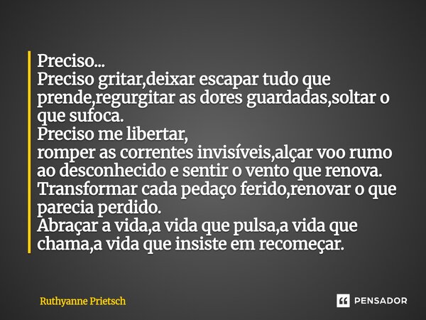 Preciso... Preciso gritar,deixar escapar tudo que prende,regurgitar as dores guardadas,soltar o que sufoca. Preciso me libertar, romper as correntes invisíveis,... Frase de Ruthyanne Prietsch.