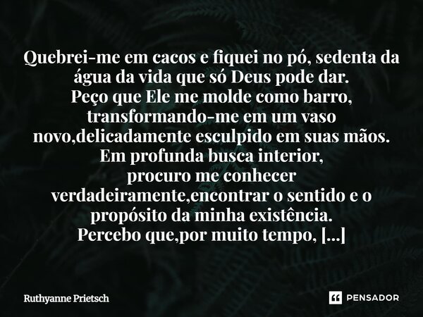 Quebrei-me em cacos e fiquei no pó, sedenta da água da vida que só Deus pode dar. Peço que Ele me molde como barro, transformando-me em um vaso novo, delicadam... Frase de Ruthyanne Prietsch.