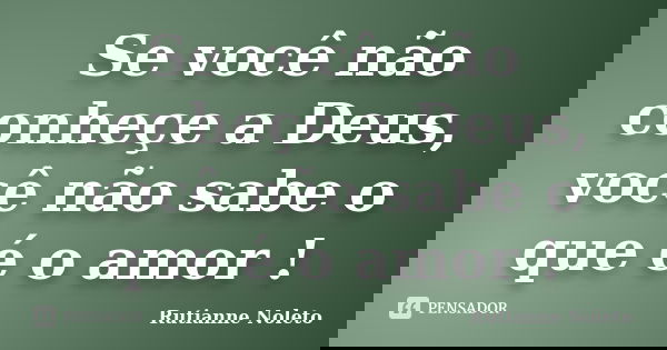 Se você não conheçe a Deus, você não sabe o que é o amor !... Frase de Rutianne Noleto.