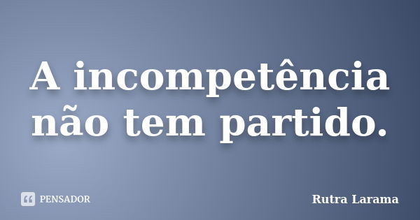 A incompetência não tem partido.... Frase de Rutra Larama.