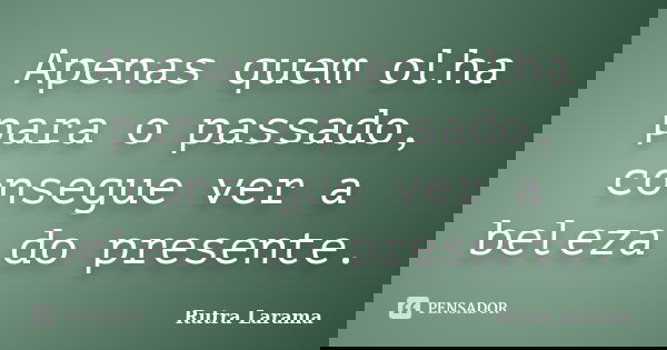 Apenas quem olha para o passado, consegue ver a beleza do presente.... Frase de Rutra Larama.