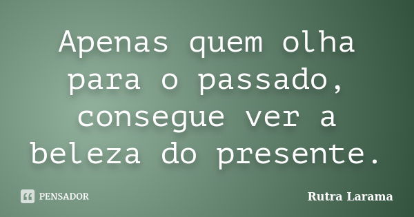 Apenas quem olha para o passado, consegue ver a beleza do presente.... Frase de Rutra Larama.