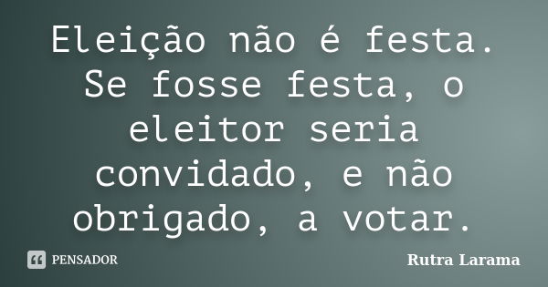 Eleição não é festa. Se fosse festa, o eleitor seria convidado, e não obrigado, a votar.... Frase de Rutra Larama.