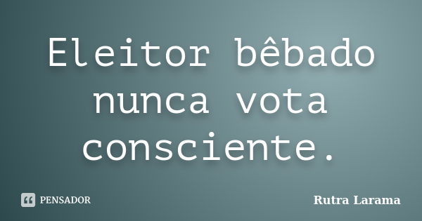 Eleitor bêbado nunca vota consciente.... Frase de Rutra Larama.