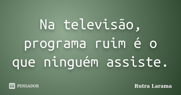 Na televisão, programa ruim é o que ninguém assiste.... Frase de Rutra Larama.