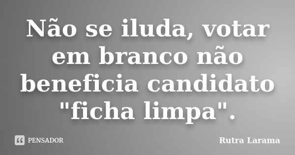 Não se iluda, votar em branco não beneficia candidato "ficha limpa".... Frase de Rutra Larama.