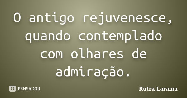 O antigo rejuvenesce, quando contemplado com olhares de admiração.... Frase de Rutra Larama.