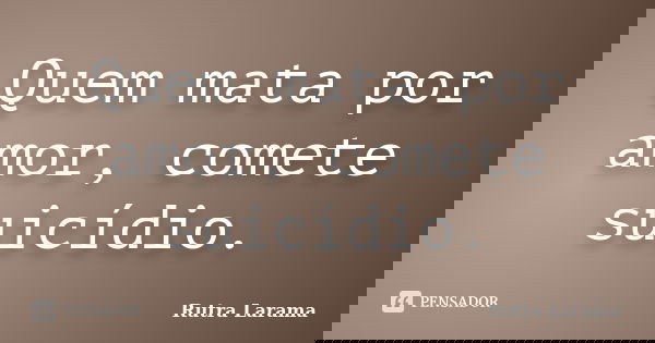 Quem mata por amor, comete suicídio.... Frase de Rutra Larama.