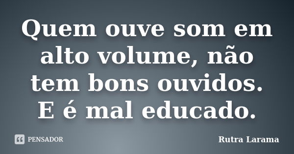 Quem ouve som em alto volume, não tem bons ouvidos. E é mal educado.... Frase de Rutra Larama.