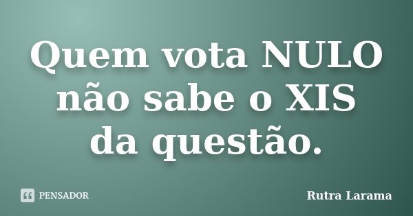 Quem vota NULO não sabe o XIS da questão.... Frase de Rutra Larama.