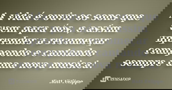 A vida é ouvir os sons que vem para nós, e assim aprender a recomeçar compondo e cantando sempre uma nova musica!... Frase de Rutt Felippe.