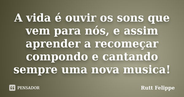 A vida é ouvir os sons que vem para nós, e assim aprender a recomeçar compondo e cantando sempre uma nova musica!... Frase de Rutt Felippe.