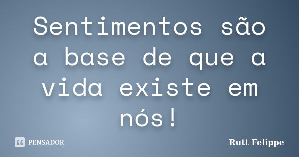 Sentimentos são a base de que a vida existe em nós!... Frase de Rutt Felippe.