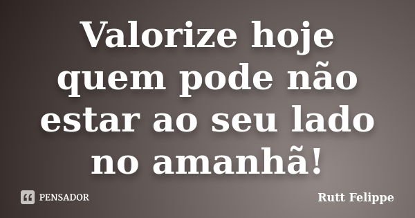 Valorize hoje quem pode não estar ao seu lado no amanhã!... Frase de Rutt Felippe.