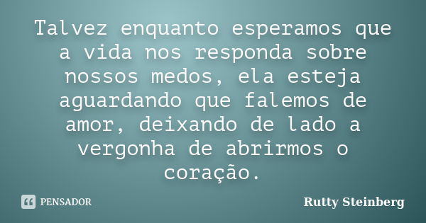 Talvez enquanto esperamos que a vida nos responda sobre nossos medos, ela esteja aguardando que falemos de amor, deixando de lado a vergonha de abrirmos o coraç... Frase de Rutty Steinberg.