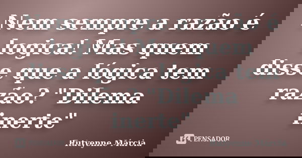Nem sempre a razão é logica! Mas quem disse que a lógica tem razão? "Dilema inerte"... Frase de Rutyenne Márcia.