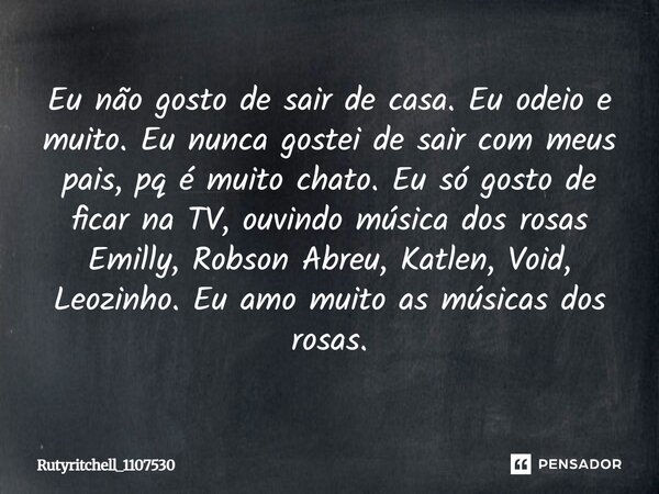 Eu não gosto de sair de casa. Eu odeio e muito. Eu nunca gostei de sair com meus pais, pq é muito chato. Eu só gosto de ficar na TV, ouvindo música dos rosas Em... Frase de Rutyritchell_1107530.