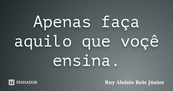 Apenas faça aquilo que voçê ensina.... Frase de Ruy Aloísio Reis Júnior.