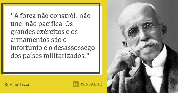 "A força não constrói, não une, não pacifica. Os grandes exércitos e os armamentos são o infortúnio e o desassossego dos países militarizados."... Frase de Ruy Barbosa.