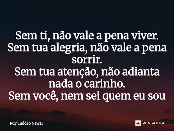 ⁠Sem ti, não vale a pena viver. Sem tua alegria, não vale a pena sorrir. Sem tua atenção, não adianta nada o carinho. Sem você, nem sei quem eu sou... Frase de Ruy Taddeo Nawar.