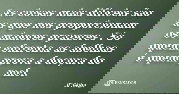 As coisas mais difíceis são as que nos proporcionam os maiores prazeres . Só quem enfrenta as abelhas é quem prova a doçura do mel.... Frase de R.Veiga.
