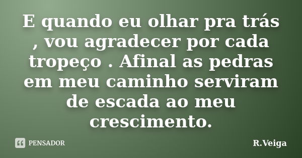 E quando eu olhar pra trás , vou agradecer por cada tropeço . Afinal as pedras em meu caminho serviram de escada ao meu crescimento.... Frase de R.Veiga.