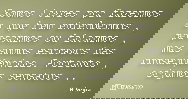 Somos livres pra fazermos o que bem entendermos , pensarmos ou falarmos , mas somos escravos das consequências. Portanto , sejamos sensatos ..... Frase de R.Veiga.