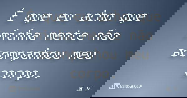 É que eu acho que minha mente não acompanhou meu corpo.... Frase de R.V.
