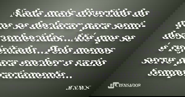 Nada mais divertido do que se declarar para semi-desconhecidas...Até que se é rejeitado...Pelo menos serve para encher o vazio temporariamente...... Frase de R.V.M.S.