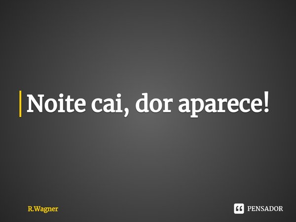 Noite cai, dor aparece!... Frase de R.Wagner.