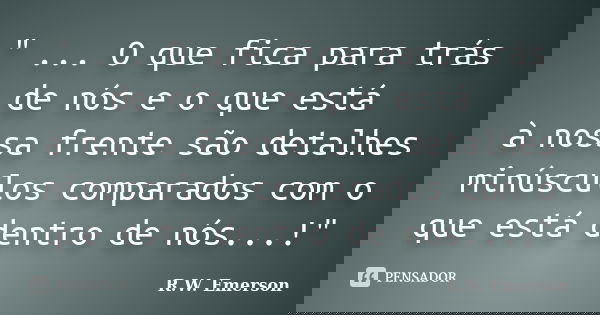 " ... O que fica para trás de nós e o que está à nossa frente são detalhes minúsculos comparados com o que está dentro de nós...!"... Frase de R.W. Emerson.