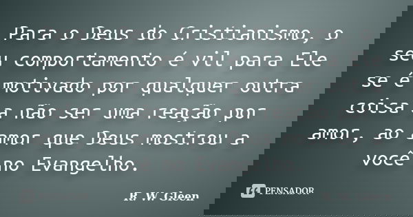 Para o Deus do Cristianismo, o seu comportamento é vil para Ele se é motivado por qualquer outra coisa a não ser uma reação por amor, ao amor que Deus mostrou a... Frase de R. W. Gleen.