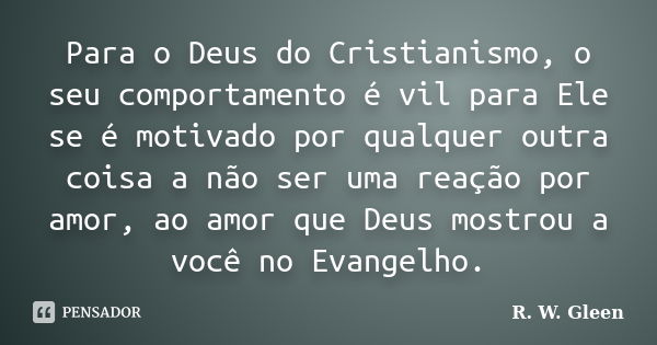 Para o Deus do Cristianismo, o seu comportamento é vil para Ele se é motivado por qualquer outra coisa a não ser uma reação por amor, ao amor que Deus mostrou a... Frase de R. W. Gleen.