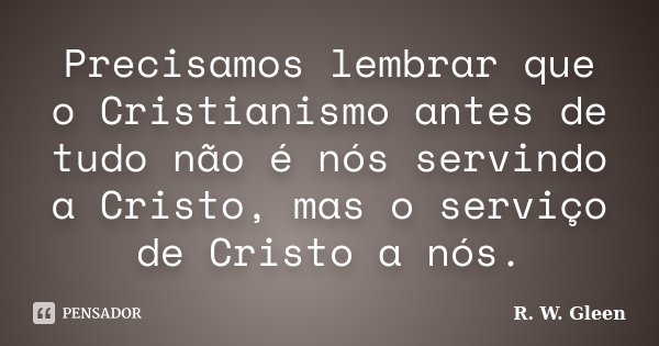 Precisamos lembrar que o Cristianismo antes de tudo não é nós servindo a Cristo, mas o serviço de Cristo a nós.... Frase de R. W. Gleen.