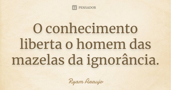 O conhecimento liberta o homem das mazelas da ignorância.... Frase de Ryam Araujo.